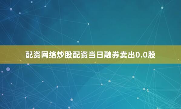 配资网络炒股配资当日融券卖出0.0股