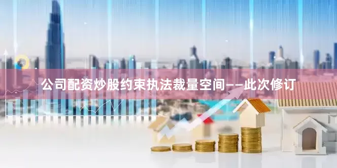 公司配资炒股约束执法裁量空间——此次修订