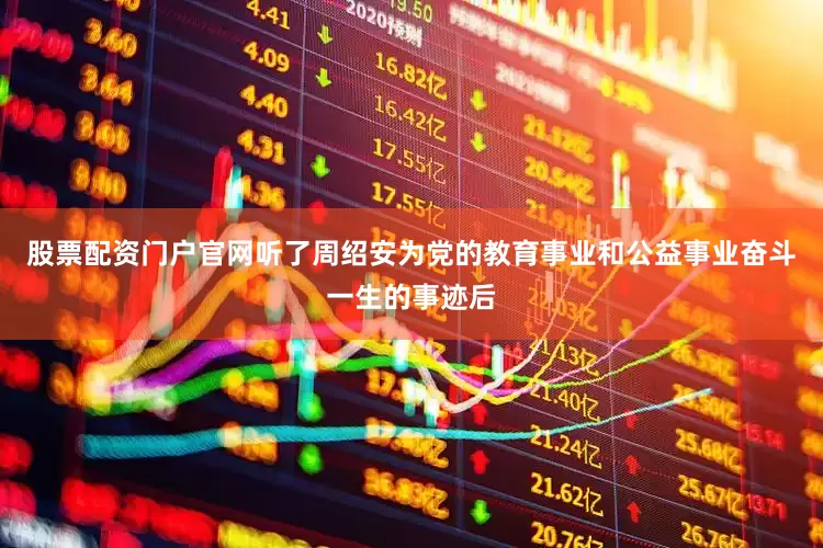 股票配资门户官网听了周绍安为党的教育事业和公益事业奋斗一生的事迹后