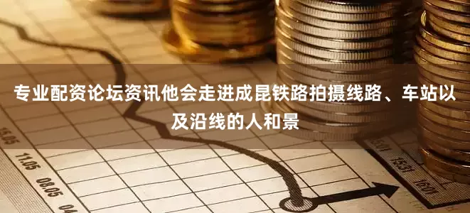 专业配资论坛资讯他会走进成昆铁路拍摄线路、车站以及沿线的人和景