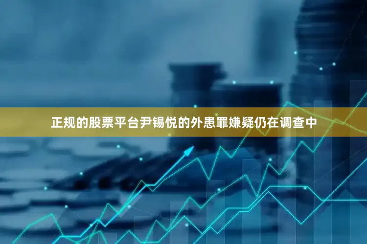 正规的股票平台尹锡悦的外患罪嫌疑仍在调查中