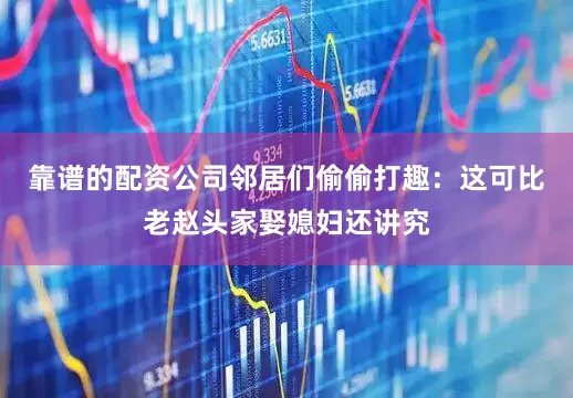 靠谱的配资公司邻居们偷偷打趣：这可比老赵头家娶媳妇还讲究