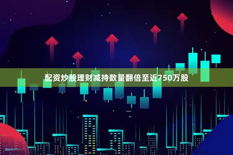 配资炒股理财减持数量翻倍至近750万股