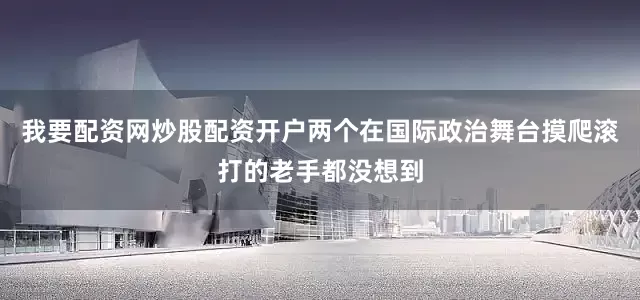 我要配资网炒股配资开户两个在国际政治舞台摸爬滚打的老手都没想到
