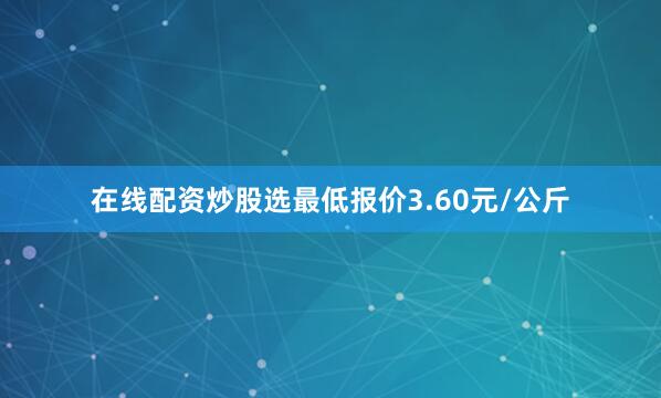 在线配资炒股选最低报价3.60元/公斤