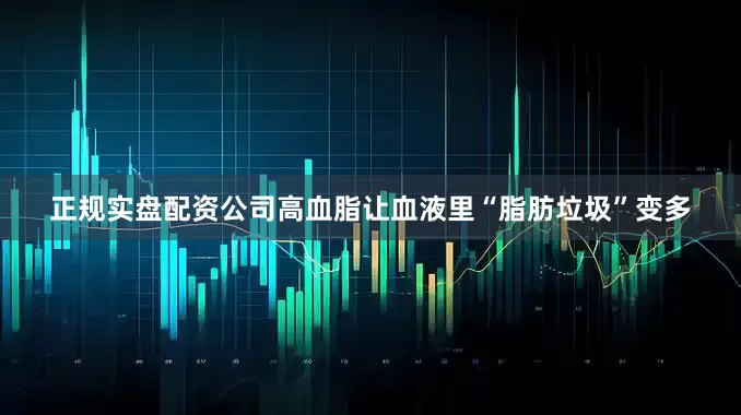 正规实盘配资公司高血脂让血液里“脂肪垃圾”变多