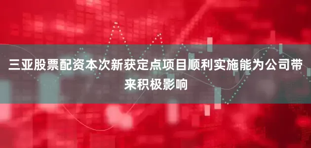 三亚股票配资本次新获定点项目顺利实施能为公司带来积极影响