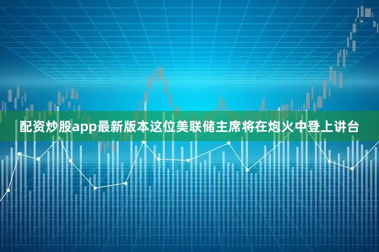 配资炒股app最新版本这位美联储主席将在炮火中登上讲台