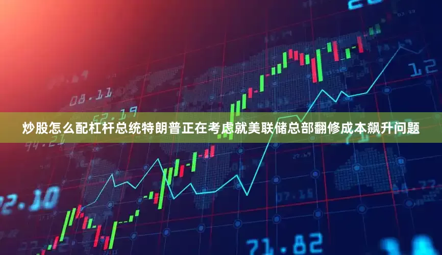炒股怎么配杠杆总统特朗普正在考虑就美联储总部翻修成本飙升问题