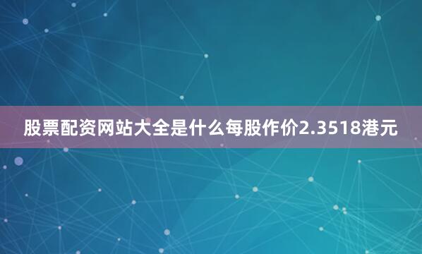 股票配资网站大全是什么每股作价2.3518港元
