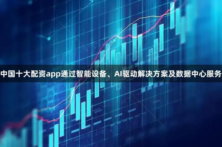 中国十大配资app通过智能设备、AI驱动解决方案及数据中心服务
