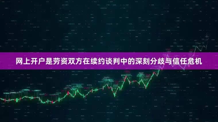 网上开户是劳资双方在续约谈判中的深刻分歧与信任危机