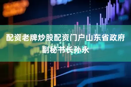 配资老牌炒股配资门户山东省政府副秘书长孙永